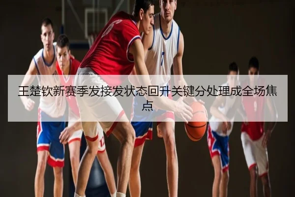 王楚钦新赛季发接发状态回升关键分处理成全场焦点