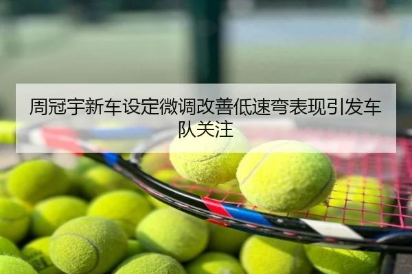 周冠宇新车设定微调改善低速弯表现引发车队关注