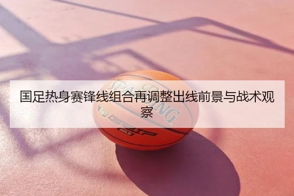 国足热身赛锋线组合再调整出线前景与战术观察