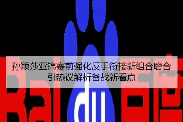 孙颖莎亚锦赛前强化反手衔接新组合磨合引热议解析备战新看点